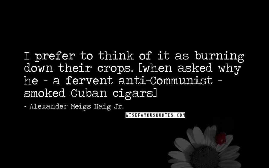 Alexander Meigs Haig Jr. Quotes: I prefer to think of it as burning down their crops. [when asked why he - a fervent anti-Communist - smoked Cuban cigars]