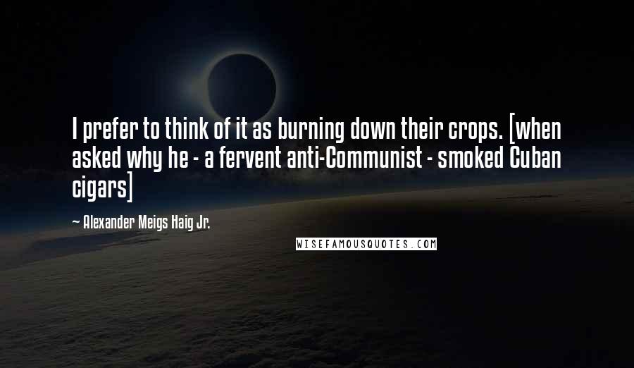 Alexander Meigs Haig Jr. Quotes: I prefer to think of it as burning down their crops. [when asked why he - a fervent anti-Communist - smoked Cuban cigars]