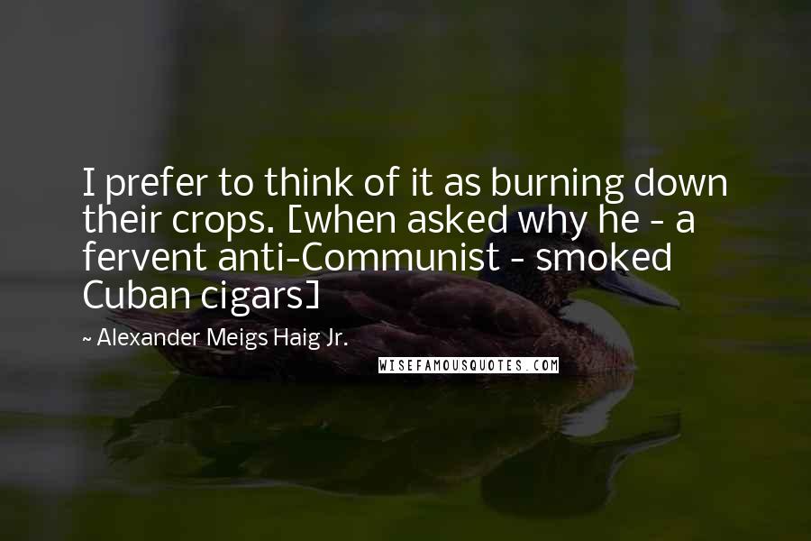 Alexander Meigs Haig Jr. Quotes: I prefer to think of it as burning down their crops. [when asked why he - a fervent anti-Communist - smoked Cuban cigars]