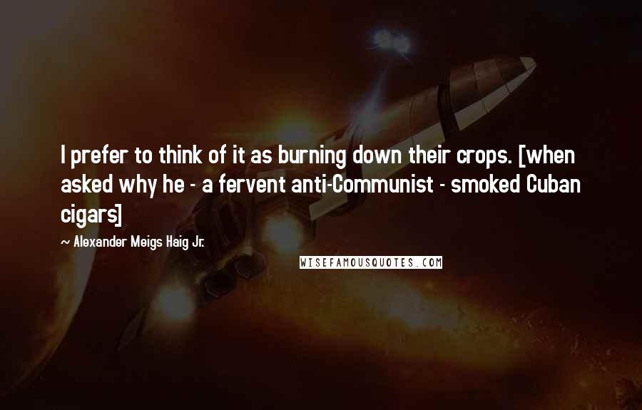 Alexander Meigs Haig Jr. Quotes: I prefer to think of it as burning down their crops. [when asked why he - a fervent anti-Communist - smoked Cuban cigars]