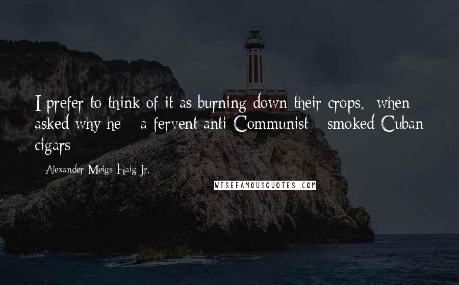 Alexander Meigs Haig Jr. Quotes: I prefer to think of it as burning down their crops. [when asked why he - a fervent anti-Communist - smoked Cuban cigars]