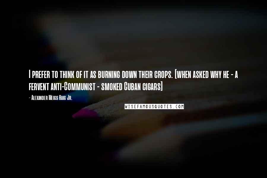 Alexander Meigs Haig Jr. Quotes: I prefer to think of it as burning down their crops. [when asked why he - a fervent anti-Communist - smoked Cuban cigars]