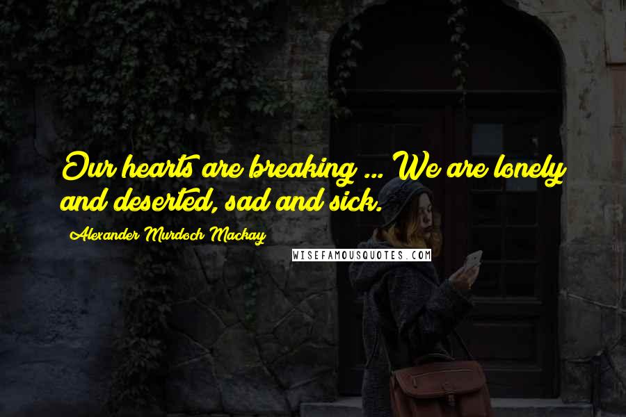 Alexander Murdoch Mackay Quotes: Our hearts are breaking ... We are lonely and deserted, sad and sick.