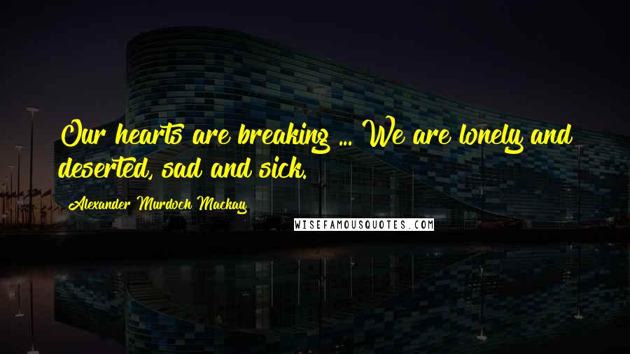 Alexander Murdoch Mackay Quotes: Our hearts are breaking ... We are lonely and deserted, sad and sick.