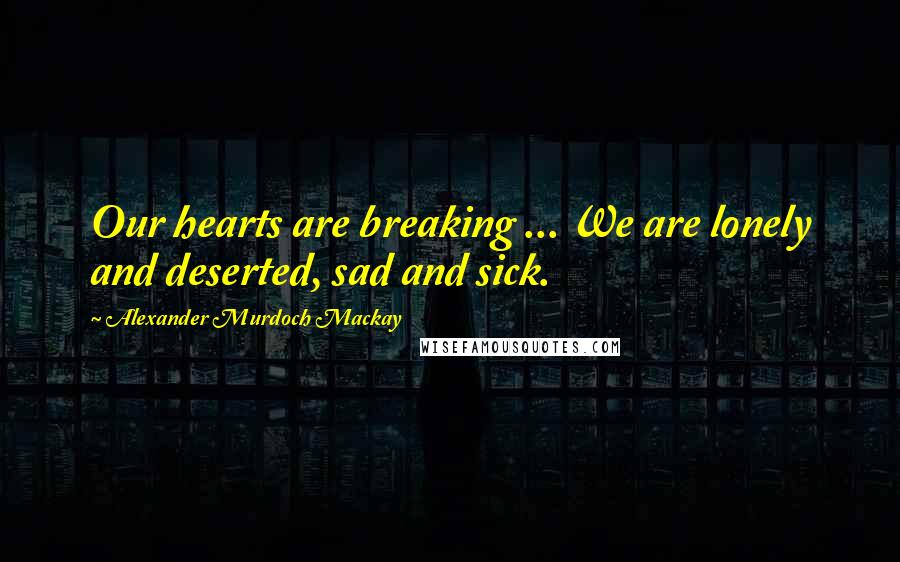 Alexander Murdoch Mackay Quotes: Our hearts are breaking ... We are lonely and deserted, sad and sick.