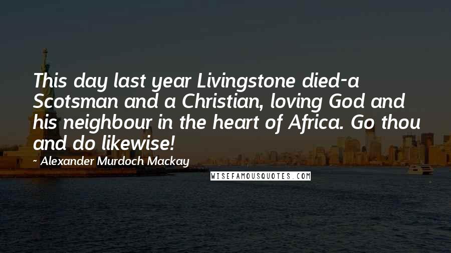 Alexander Murdoch Mackay Quotes: This day last year Livingstone died-a Scotsman and a Christian, loving God and his neighbour in the heart of Africa. Go thou and do likewise!