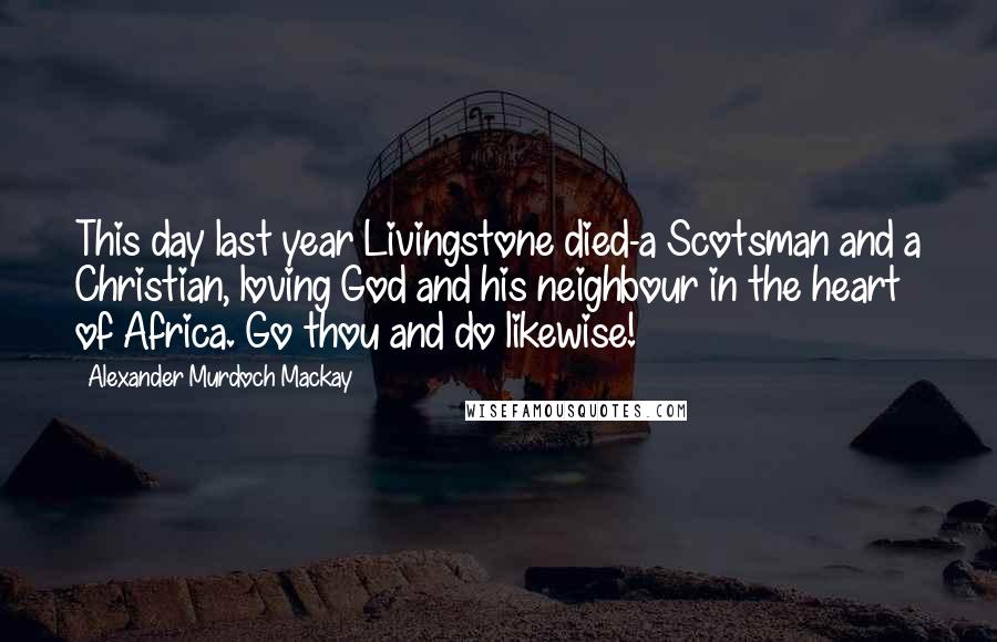 Alexander Murdoch Mackay Quotes: This day last year Livingstone died-a Scotsman and a Christian, loving God and his neighbour in the heart of Africa. Go thou and do likewise!