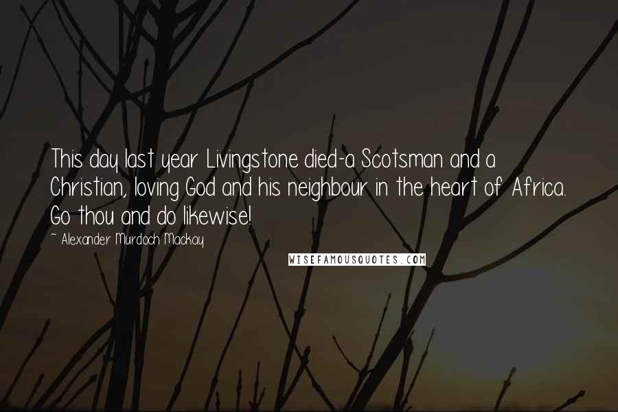 Alexander Murdoch Mackay Quotes: This day last year Livingstone died-a Scotsman and a Christian, loving God and his neighbour in the heart of Africa. Go thou and do likewise!