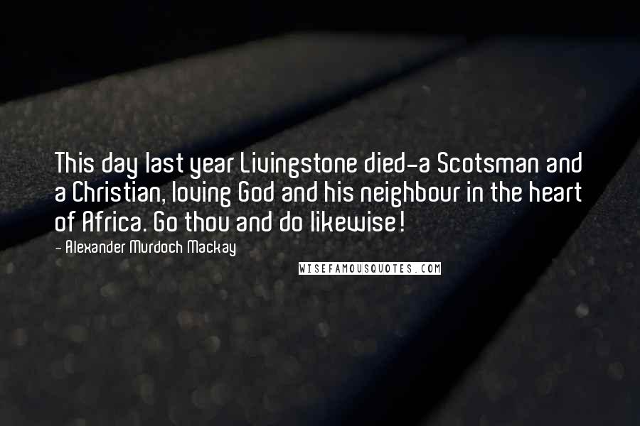 Alexander Murdoch Mackay Quotes: This day last year Livingstone died-a Scotsman and a Christian, loving God and his neighbour in the heart of Africa. Go thou and do likewise!