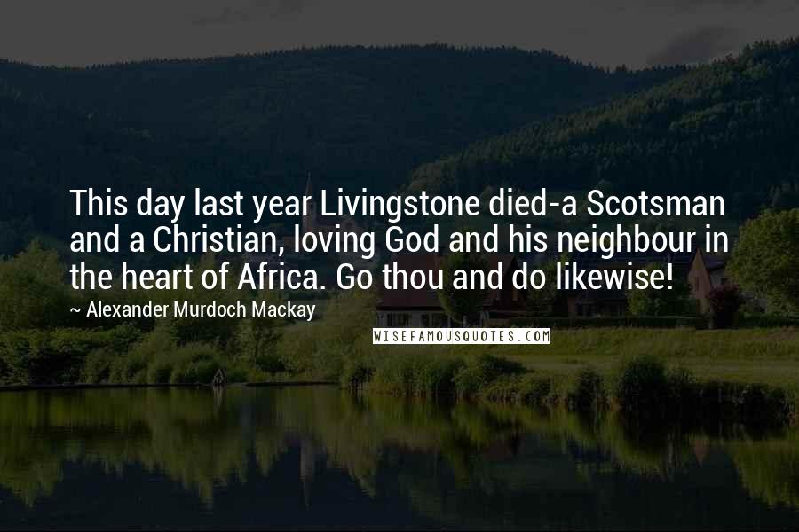 Alexander Murdoch Mackay Quotes: This day last year Livingstone died-a Scotsman and a Christian, loving God and his neighbour in the heart of Africa. Go thou and do likewise!