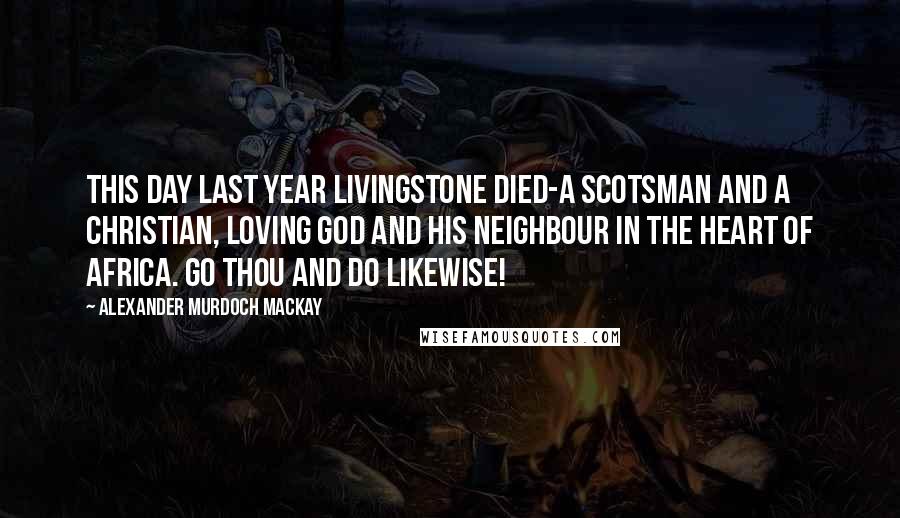 Alexander Murdoch Mackay Quotes: This day last year Livingstone died-a Scotsman and a Christian, loving God and his neighbour in the heart of Africa. Go thou and do likewise!