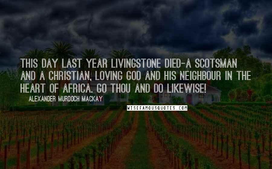 Alexander Murdoch Mackay Quotes: This day last year Livingstone died-a Scotsman and a Christian, loving God and his neighbour in the heart of Africa. Go thou and do likewise!