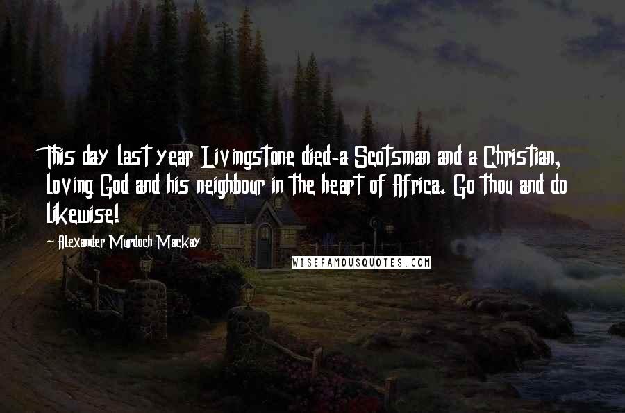 Alexander Murdoch Mackay Quotes: This day last year Livingstone died-a Scotsman and a Christian, loving God and his neighbour in the heart of Africa. Go thou and do likewise!