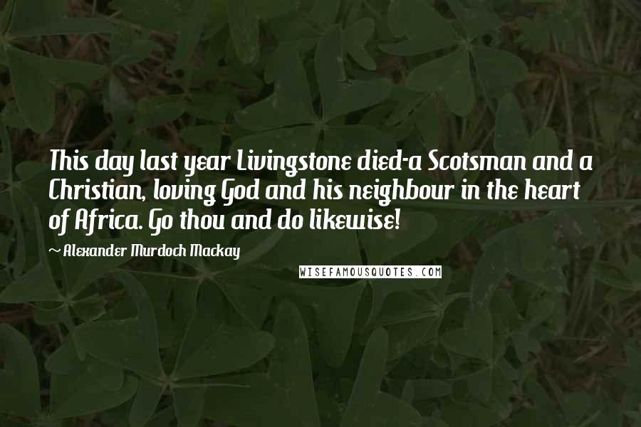 Alexander Murdoch Mackay Quotes: This day last year Livingstone died-a Scotsman and a Christian, loving God and his neighbour in the heart of Africa. Go thou and do likewise!