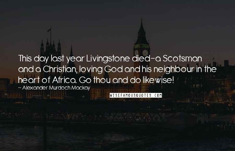 Alexander Murdoch Mackay Quotes: This day last year Livingstone died-a Scotsman and a Christian, loving God and his neighbour in the heart of Africa. Go thou and do likewise!