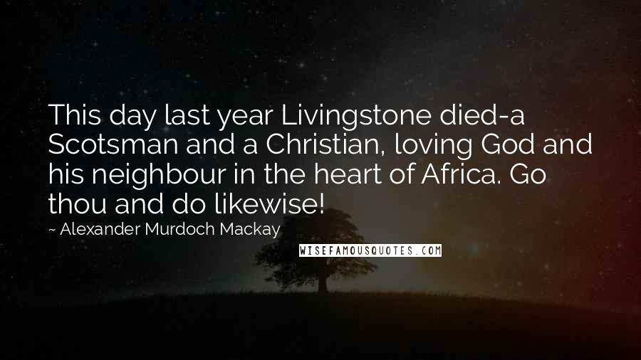 Alexander Murdoch Mackay Quotes: This day last year Livingstone died-a Scotsman and a Christian, loving God and his neighbour in the heart of Africa. Go thou and do likewise!