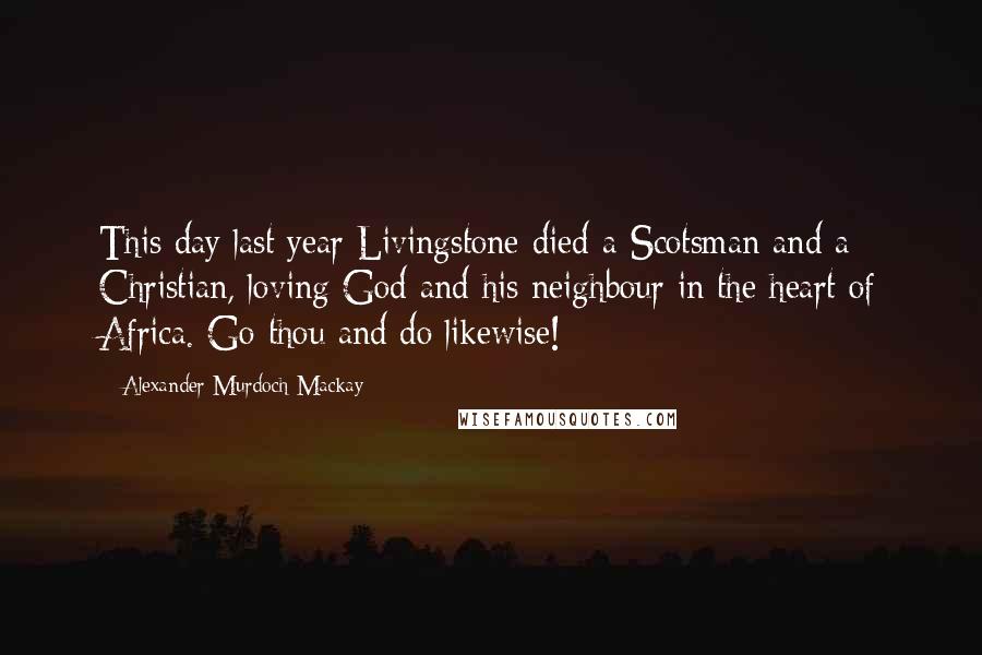 Alexander Murdoch Mackay Quotes: This day last year Livingstone died-a Scotsman and a Christian, loving God and his neighbour in the heart of Africa. Go thou and do likewise!