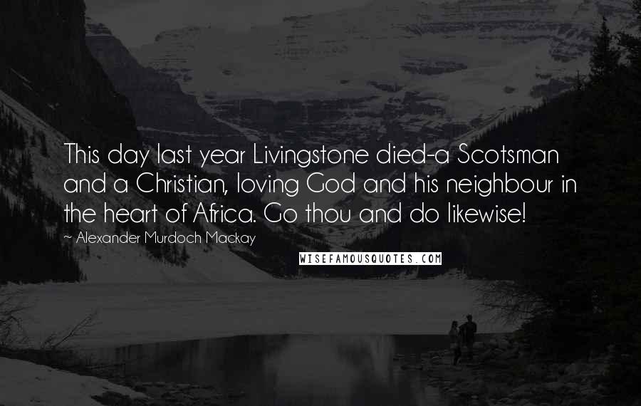 Alexander Murdoch Mackay Quotes: This day last year Livingstone died-a Scotsman and a Christian, loving God and his neighbour in the heart of Africa. Go thou and do likewise!