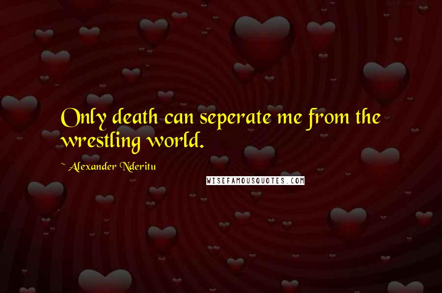 Alexander Nderitu Quotes: Only death can seperate me from the wrestling world.