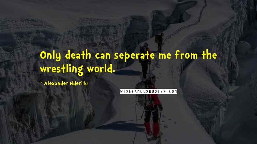 Alexander Nderitu Quotes: Only death can seperate me from the wrestling world.