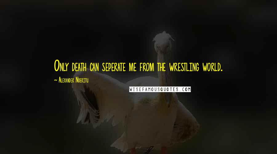 Alexander Nderitu Quotes: Only death can seperate me from the wrestling world.