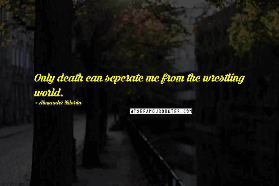Alexander Nderitu Quotes: Only death can seperate me from the wrestling world.
