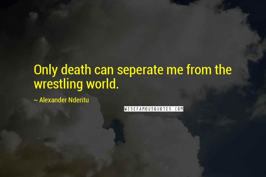 Alexander Nderitu Quotes: Only death can seperate me from the wrestling world.