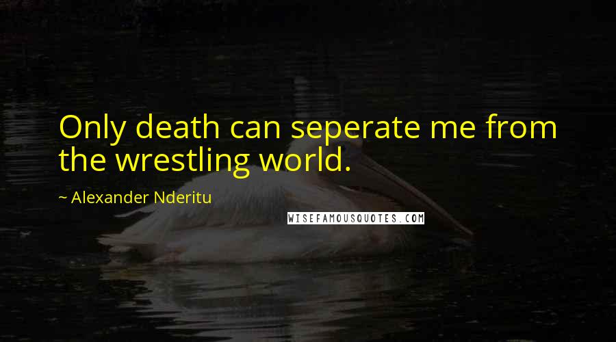 Alexander Nderitu Quotes: Only death can seperate me from the wrestling world.