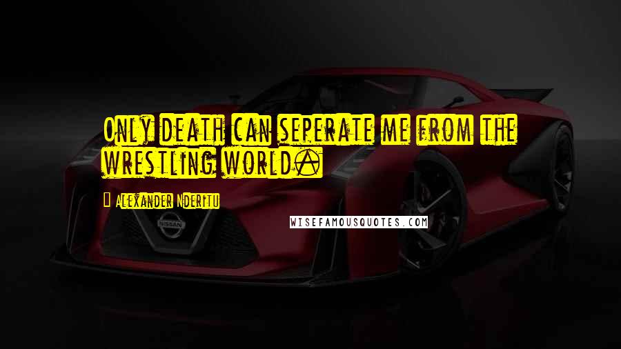Alexander Nderitu Quotes: Only death can seperate me from the wrestling world.