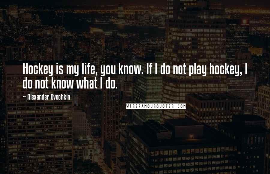 Alexander Ovechkin Quotes: Hockey is my life, you know. If I do not play hockey, I do not know what I do.