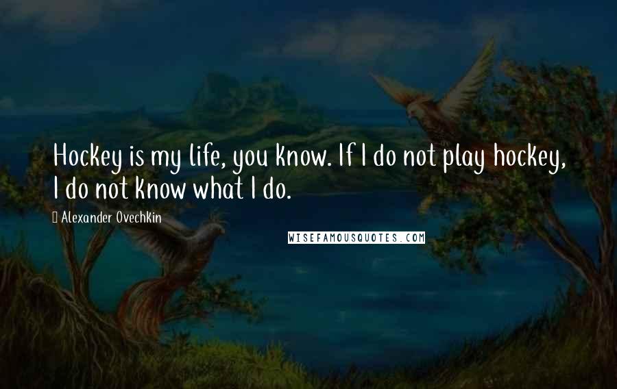 Alexander Ovechkin Quotes: Hockey is my life, you know. If I do not play hockey, I do not know what I do.