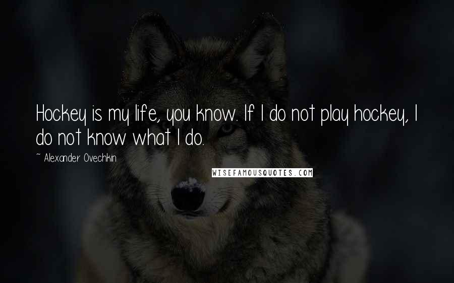 Alexander Ovechkin Quotes: Hockey is my life, you know. If I do not play hockey, I do not know what I do.