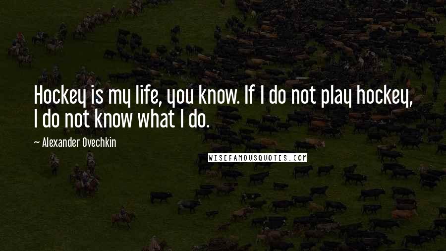 Alexander Ovechkin Quotes: Hockey is my life, you know. If I do not play hockey, I do not know what I do.