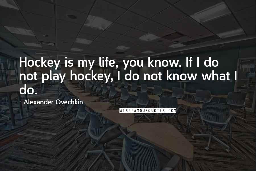 Alexander Ovechkin Quotes: Hockey is my life, you know. If I do not play hockey, I do not know what I do.