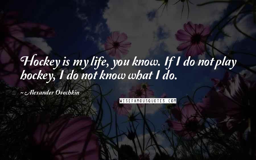 Alexander Ovechkin Quotes: Hockey is my life, you know. If I do not play hockey, I do not know what I do.