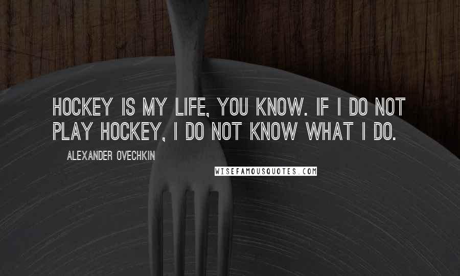 Alexander Ovechkin Quotes: Hockey is my life, you know. If I do not play hockey, I do not know what I do.