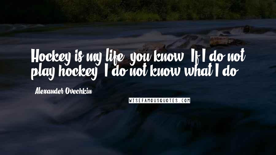 Alexander Ovechkin Quotes: Hockey is my life, you know. If I do not play hockey, I do not know what I do.