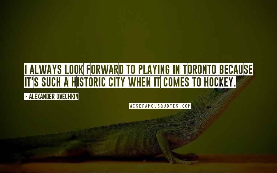 Alexander Ovechkin Quotes: I always look forward to playing in Toronto because it's such a historic city when it comes to hockey.