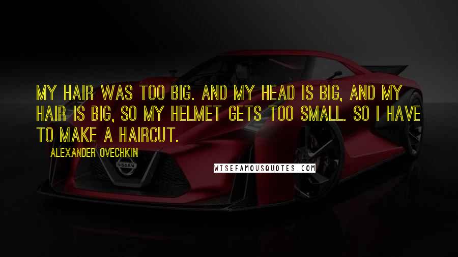 Alexander Ovechkin Quotes: My hair was too big. And my head is big, and my hair is big, so my helmet gets too small. So I have to make a haircut.
