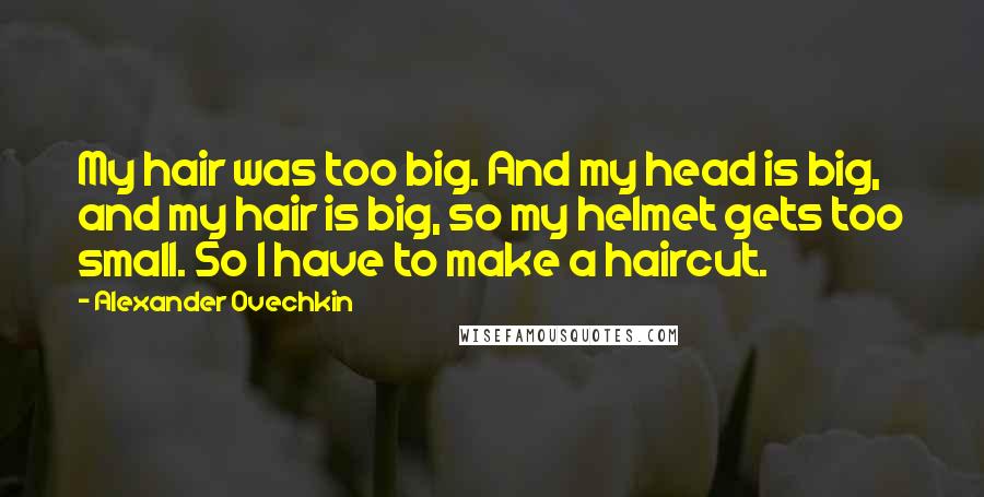 Alexander Ovechkin Quotes: My hair was too big. And my head is big, and my hair is big, so my helmet gets too small. So I have to make a haircut.