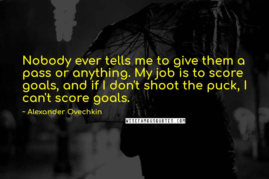 Alexander Ovechkin Quotes: Nobody ever tells me to give them a pass or anything. My job is to score goals, and if I don't shoot the puck, I can't score goals.