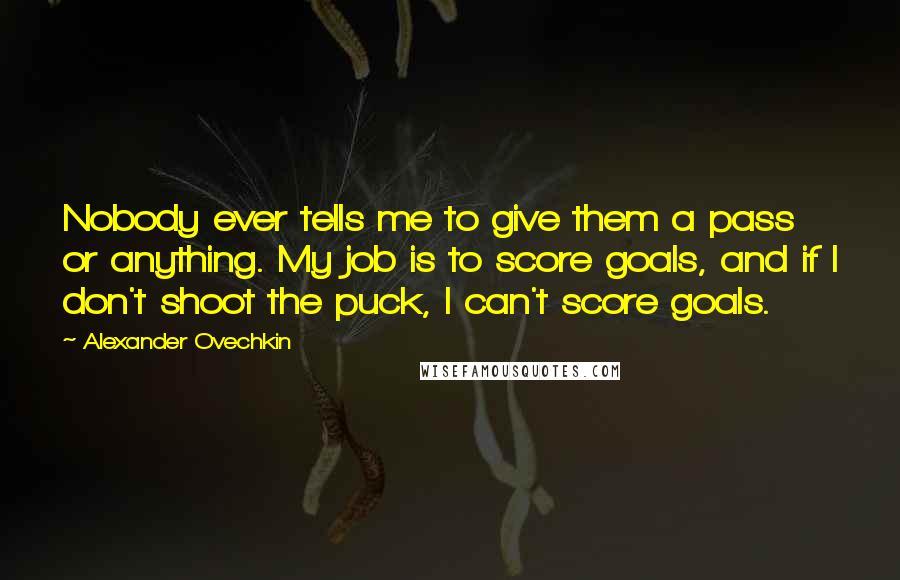 Alexander Ovechkin Quotes: Nobody ever tells me to give them a pass or anything. My job is to score goals, and if I don't shoot the puck, I can't score goals.