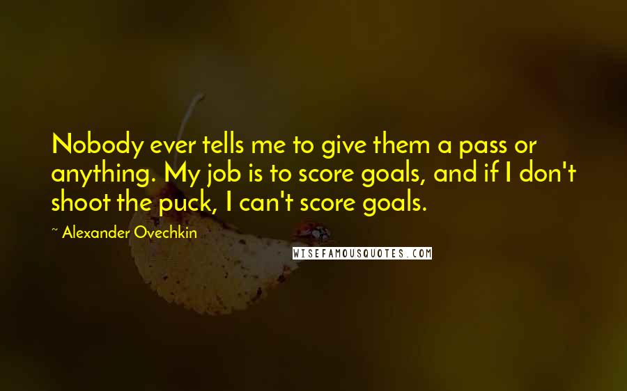 Alexander Ovechkin Quotes: Nobody ever tells me to give them a pass or anything. My job is to score goals, and if I don't shoot the puck, I can't score goals.