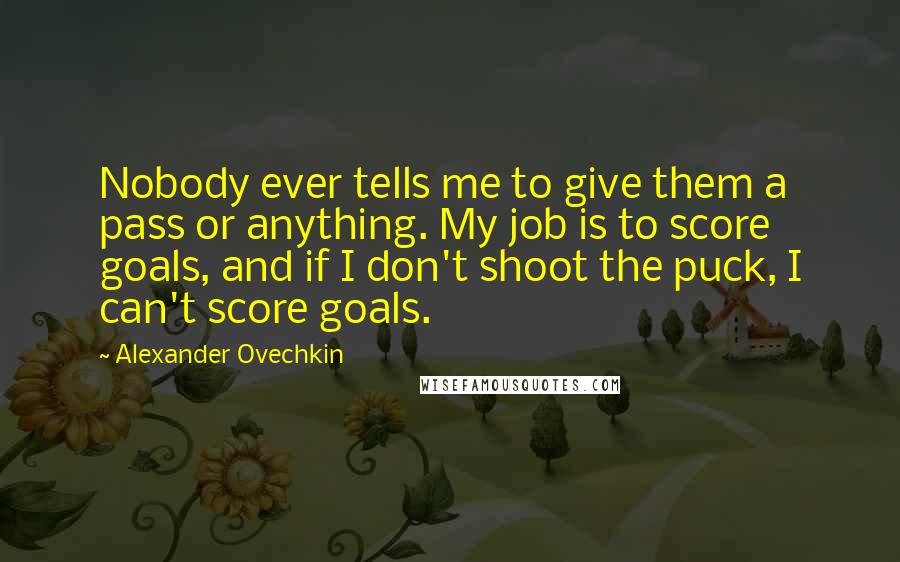 Alexander Ovechkin Quotes: Nobody ever tells me to give them a pass or anything. My job is to score goals, and if I don't shoot the puck, I can't score goals.