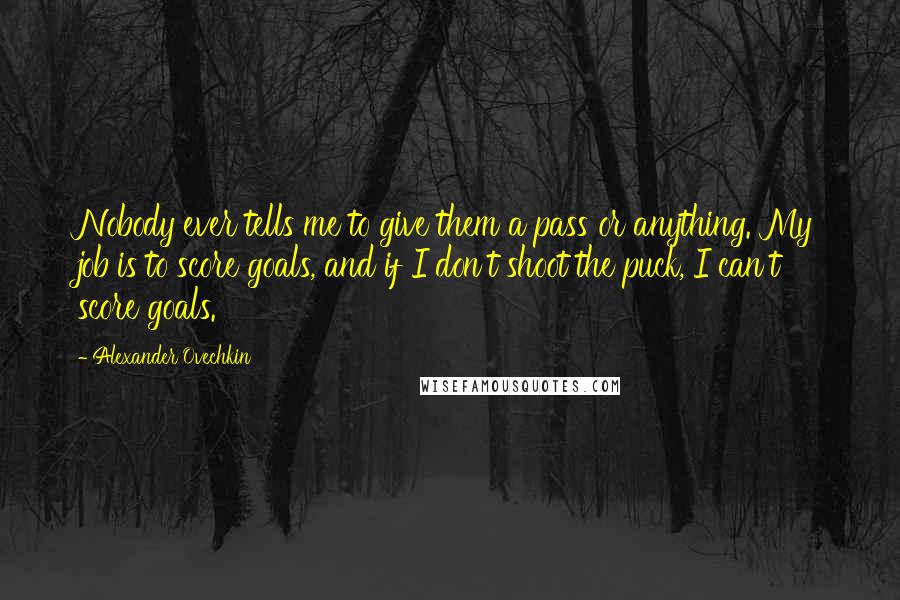Alexander Ovechkin Quotes: Nobody ever tells me to give them a pass or anything. My job is to score goals, and if I don't shoot the puck, I can't score goals.