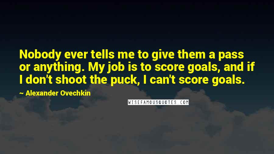 Alexander Ovechkin Quotes: Nobody ever tells me to give them a pass or anything. My job is to score goals, and if I don't shoot the puck, I can't score goals.