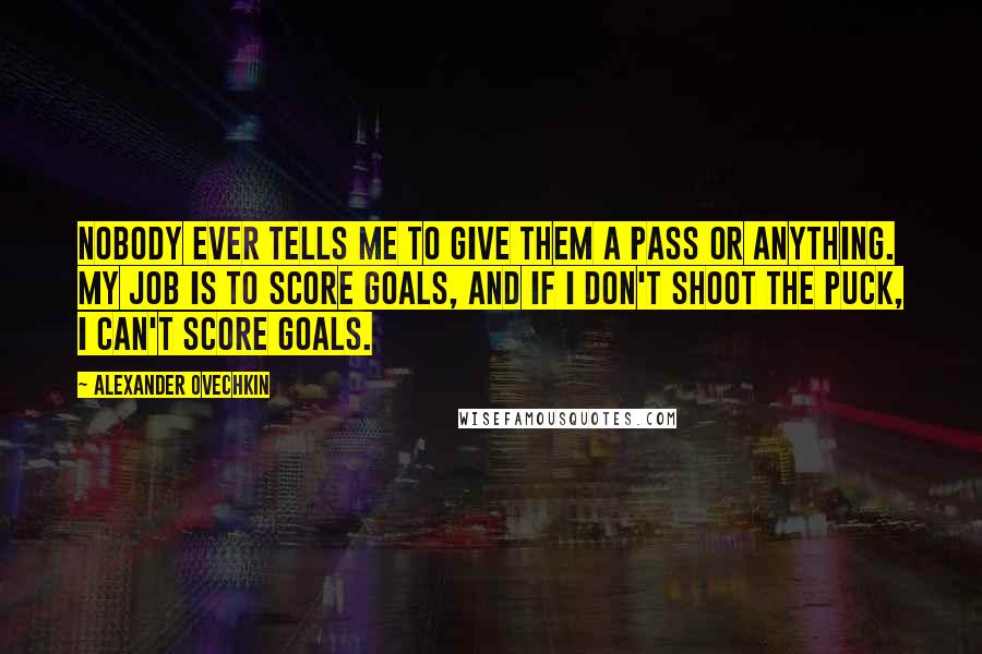Alexander Ovechkin Quotes: Nobody ever tells me to give them a pass or anything. My job is to score goals, and if I don't shoot the puck, I can't score goals.