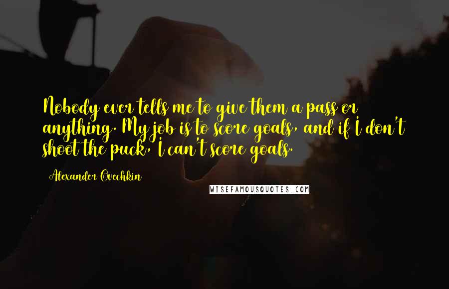 Alexander Ovechkin Quotes: Nobody ever tells me to give them a pass or anything. My job is to score goals, and if I don't shoot the puck, I can't score goals.