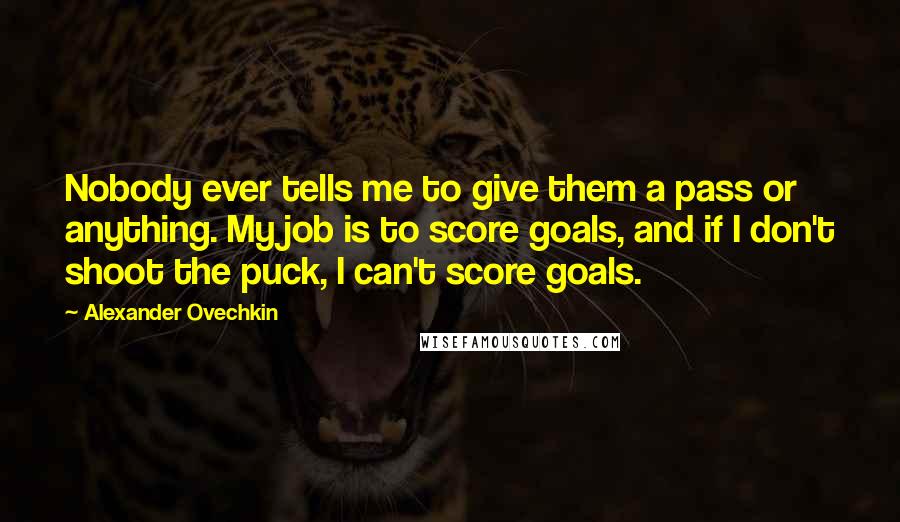 Alexander Ovechkin Quotes: Nobody ever tells me to give them a pass or anything. My job is to score goals, and if I don't shoot the puck, I can't score goals.