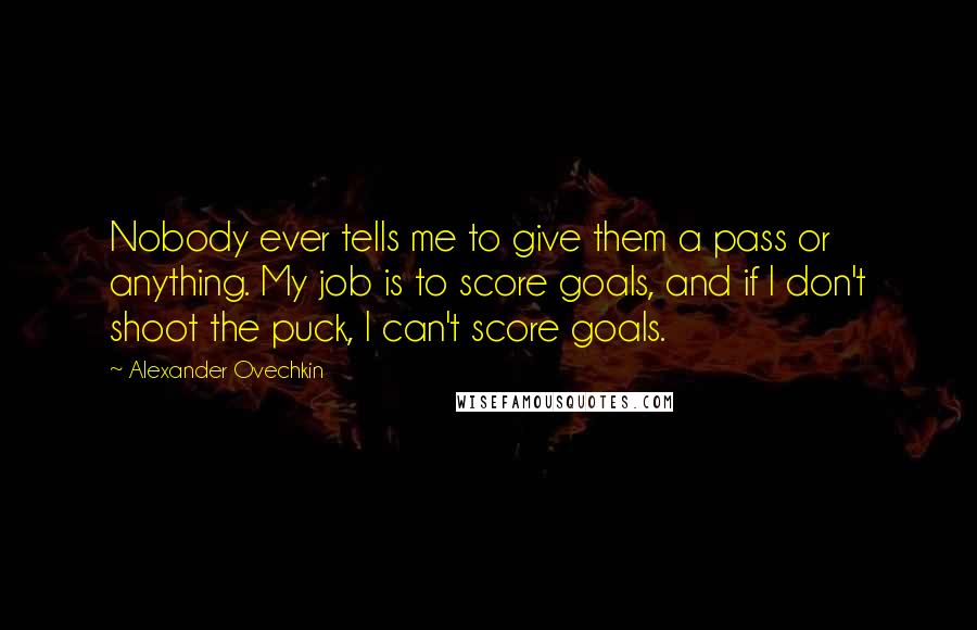 Alexander Ovechkin Quotes: Nobody ever tells me to give them a pass or anything. My job is to score goals, and if I don't shoot the puck, I can't score goals.